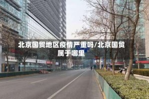 北京国贸地区疫情严重吗/北京国贸属于哪里