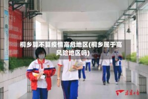 桐乡算不算疫情高危地区(桐乡属于高风险地区吗)