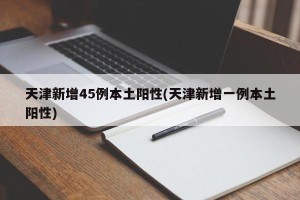天津新增45例本土阳性(天津新增一例本土阳性)