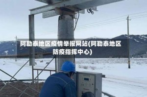 阿勒泰地区疫情举报网站(阿勒泰地区防疫指挥中心)