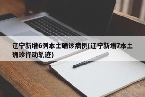 辽宁新增6例本土确诊病例(辽宁新增7本土确诊行动轨迹)