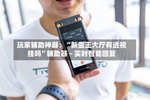 玩家辅助神器：“新蛮王大厅有透视挂吗”辅助器 – 实时智能回复