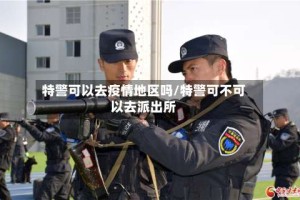 特警可以去疫情地区吗/特警可不可以去派出所