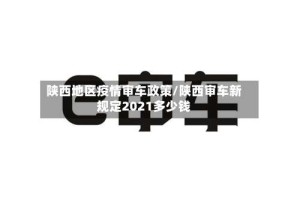 陕西地区疫情审车政策/陕西审车新规定2021多少钱