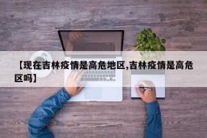 【现在吉林疫情是高危地区,吉林疫情是高危区吗】