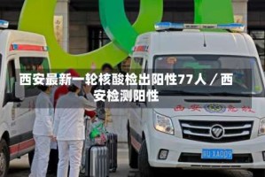 西安最新一轮核酸检出阳性77人／西安检测阳性