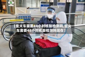 【坐火车需要48小时核酸检测吗,坐火车需要48小时核酸检测吗现在】