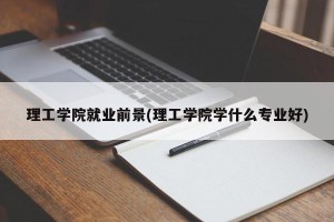 理工学院就业前景(理工学院学什么专业好)