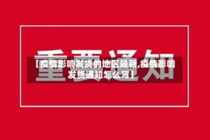 【疫情影响发货的地区最新,疫情影响发货通知怎么写】