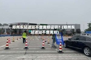 郑州东站进站不查离郑证明？(郑州东站进站不查离郑)