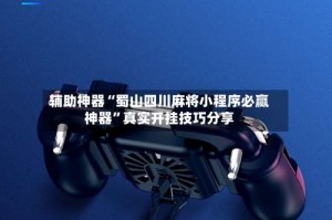 辅助神器“蜀山四川麻将小程序必赢神器”真实开挂技巧分享