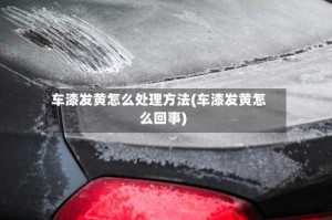 车漆发黄怎么处理方法(车漆发黄怎么回事)