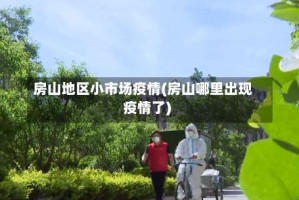 房山地区小市场疫情(房山哪里出现疫情了)