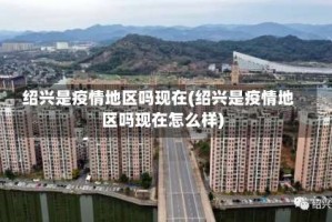 绍兴是疫情地区吗现在(绍兴是疫情地区吗现在怎么样)