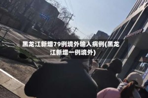 黑龙江新增79例境外输入病例(黑龙江新增一例境外)