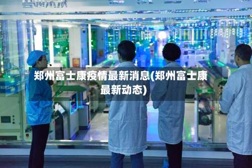 郑州富士康疫情最新消息(郑州富士康最新动态)-第2张图片