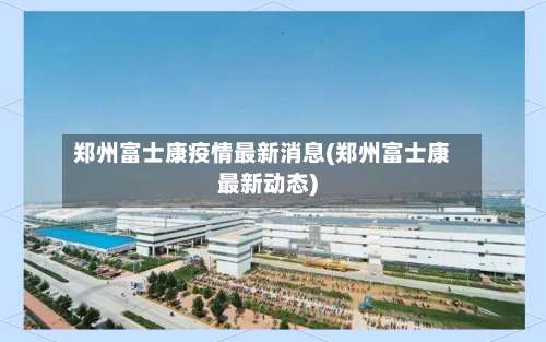 郑州富士康疫情最新消息(郑州富士康最新动态)-第1张图片