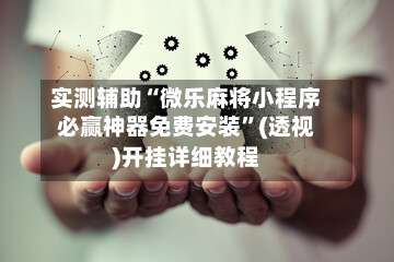 实测辅助“微乐麻将小程序必赢神器免费安装	”(透视)开挂详细教程-第3张图片