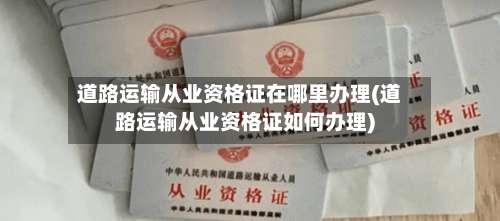 道路运输从业资格证在哪里办理(道路运输从业资格证如何办理)-第2张图片