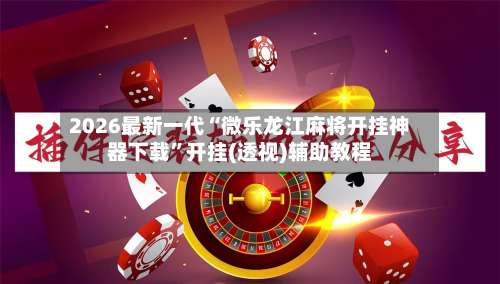 2026最新一代“微乐龙江麻将开挂神器下载”开挂(透视)辅助教程-第3张图片