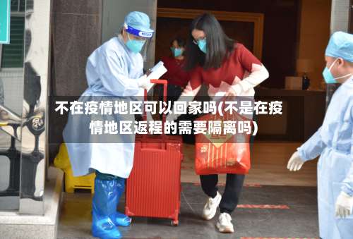 不在疫情地区可以回家吗(不是在疫情地区返程的需要隔离吗)-第1张图片