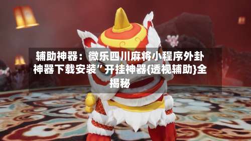 辅助神器：微乐四川麻将小程序外卦神器下载安装”开挂神器{透视辅助}全揭秘-第1张图片