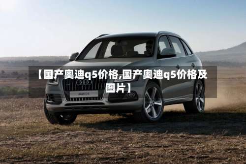 【国产奥迪q5价格,国产奥迪q5价格及图片】-第1张图片