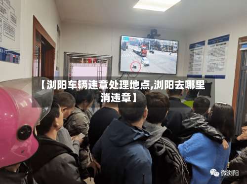 【浏阳车辆违章处理地点,浏阳去哪里消违章】-第2张图片