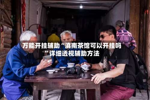 万能开挂辅助“滇南茶馆可以开挂吗	”详细透视辅助方法-第1张图片