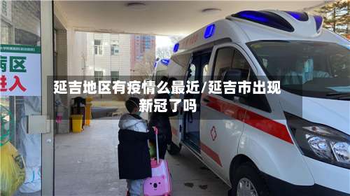 延吉地区有疫情么最近/延吉市出现新冠了吗-第3张图片