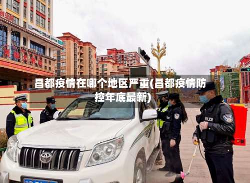 昌都疫情在哪个地区严重(昌都疫情防控年底最新)-第1张图片