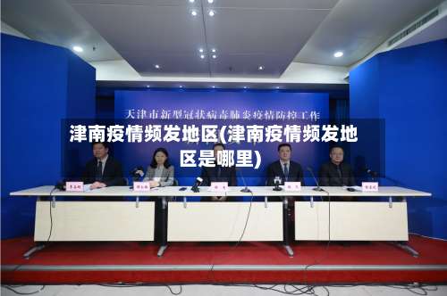 津南疫情频发地区(津南疫情频发地区是哪里)-第3张图片