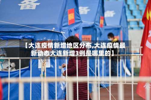 【大连疫情新增地区分布,大连疫情最新动态大连新增3例是哪里的】-第3张图片