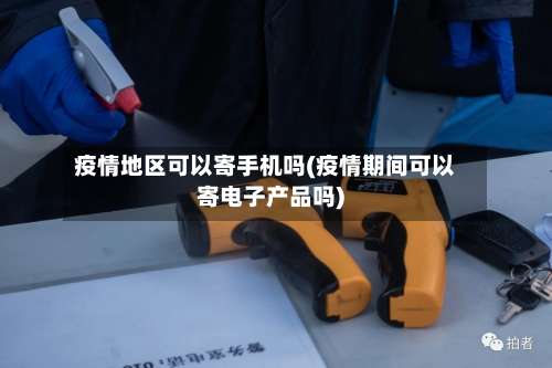 疫情地区可以寄手机吗(疫情期间可以寄电子产品吗)-第3张图片